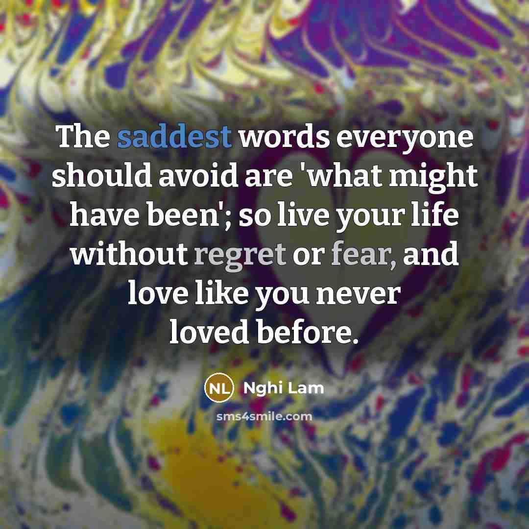 “The saddest words everyone should avoid are 'what might have been'; so live your life without regret or fear, and love like you never loved before.” quote by Nghi Lam