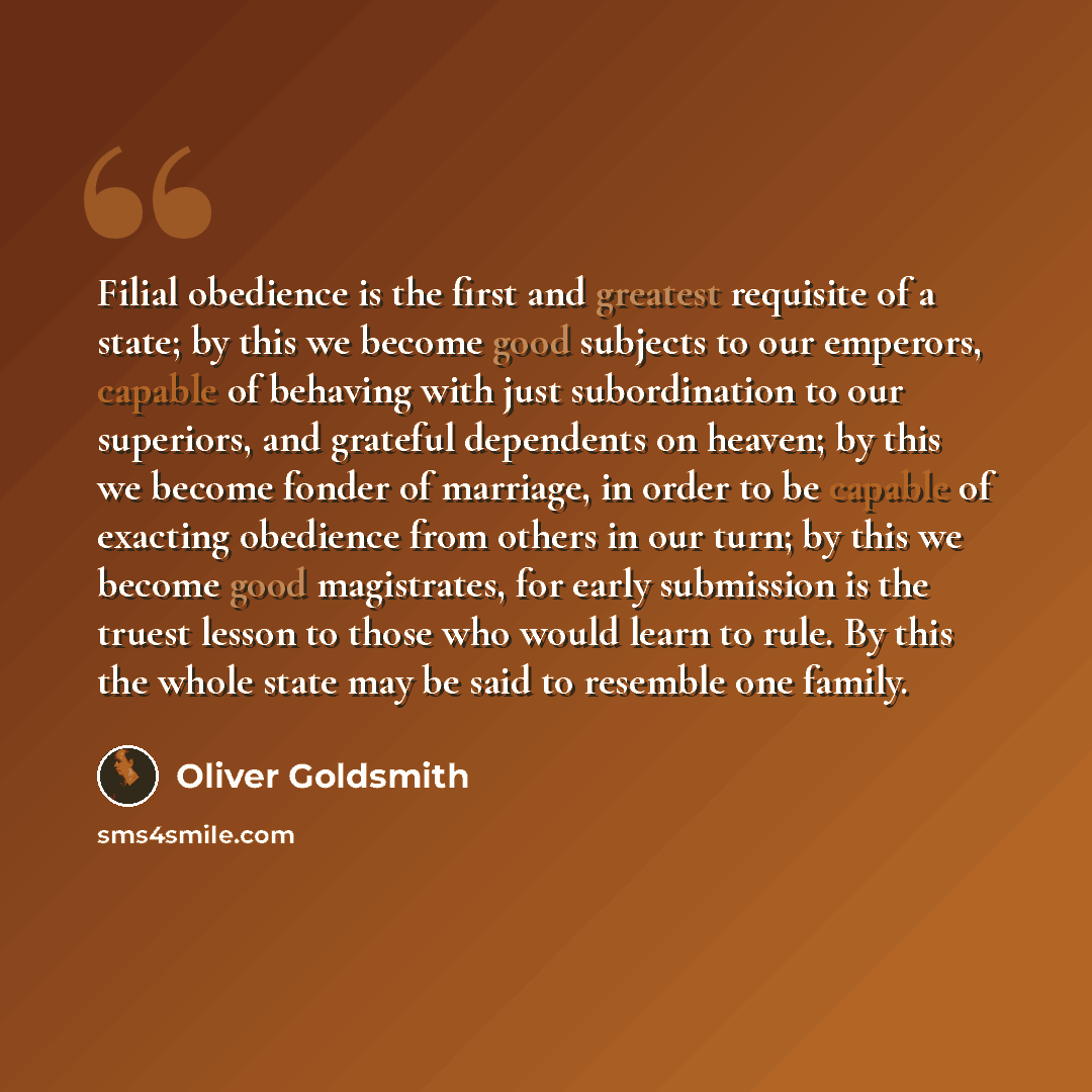 “Filial obedience is the first and greatest requisite of a state; by this we become good subjects to our emperors, capable of behaving with just subordination to our superiors, and grateful dependents on heaven; by this we become fonder of marriage, in order to be capable of exacting obedience from…” quote by Oliver Goldsmith
