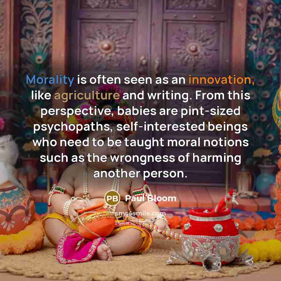 “Morality is often seen as an innovation, like agriculture and writing. From this perspective, babies are pint-sized psychopaths, self-interested beings who need to be taught moral notions such as the wrongness of harming another person.” quote by Paul Bloom