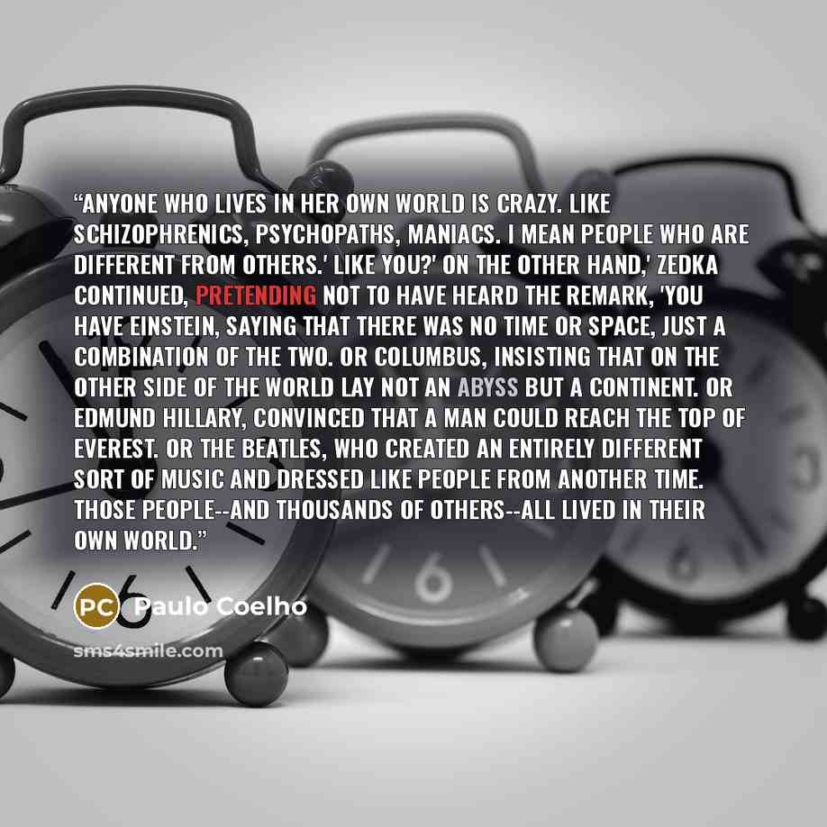 “Anyone who lives in her own world is crazy. Like schizophrenics, psychopaths, maniacs. I mean people who are different from others.' Like you?' On the other hand,' Zedka continued, pretending not to have heard the remark, 'you have Einstein, saying that there was no time or space, just a…” quote by Paulo Coelho