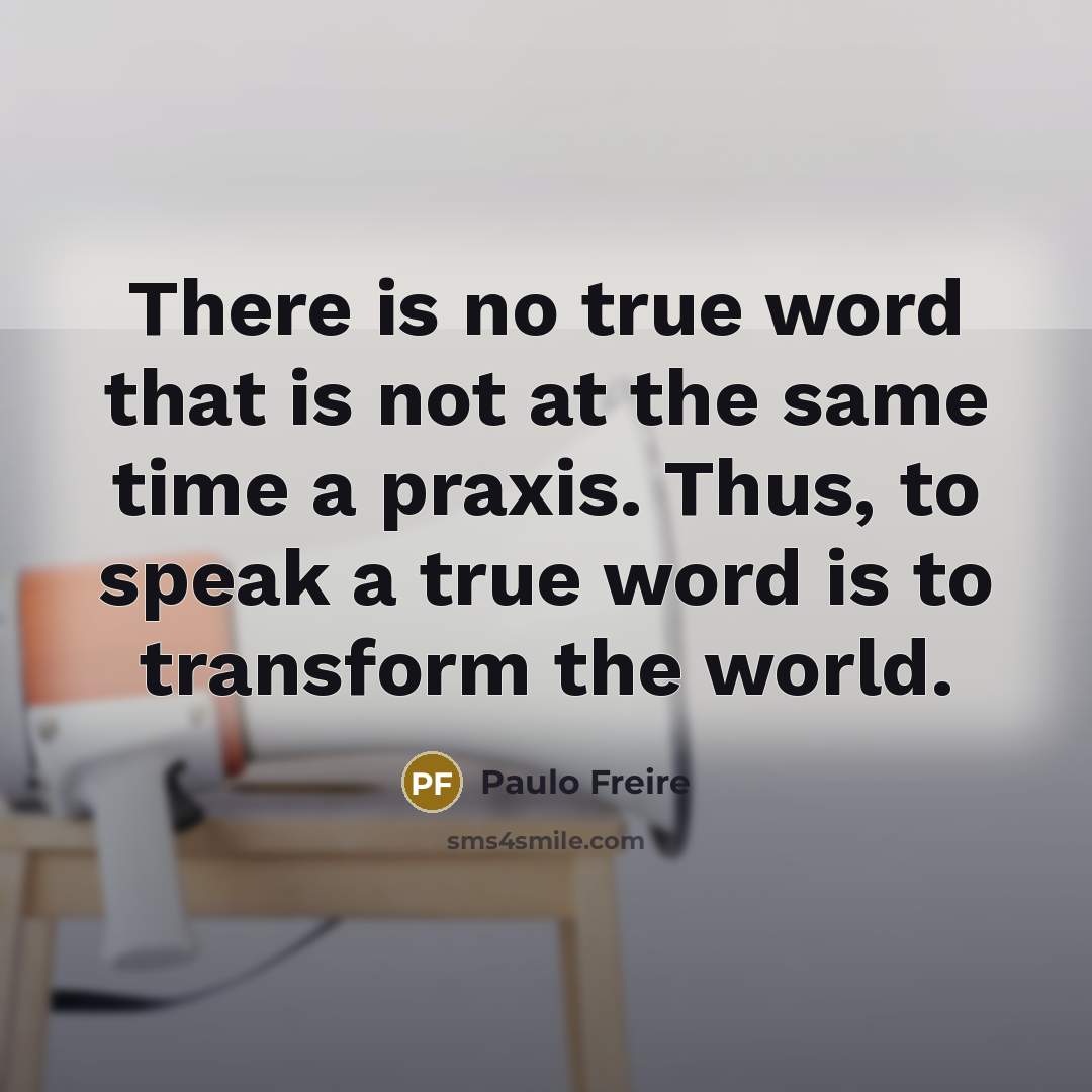 “There is no true word that is not at the same time a praxis. Thus, to speak a true word is to transform the world.” quote by Paulo Freire
