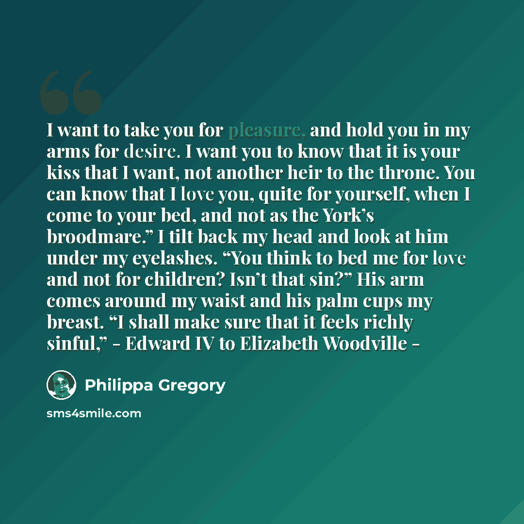 “I want to take you for pleasure, and hold you in my arms for desire. I want you to know that it is your kiss that I want, not another heir to the throne. You can know that I love you, quite for yourself, when I come to your bed, and not as the York’s broodmare.” I tilt back my head and look at him…” quote by Philippa Gregory
