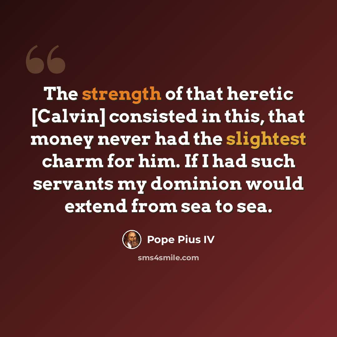 “The strength of that heretic [Calvin] consisted in this, that money never had the slightest charm for him. If I had such servants my dominion would extend from sea to sea.” quote by Pope Pius IV