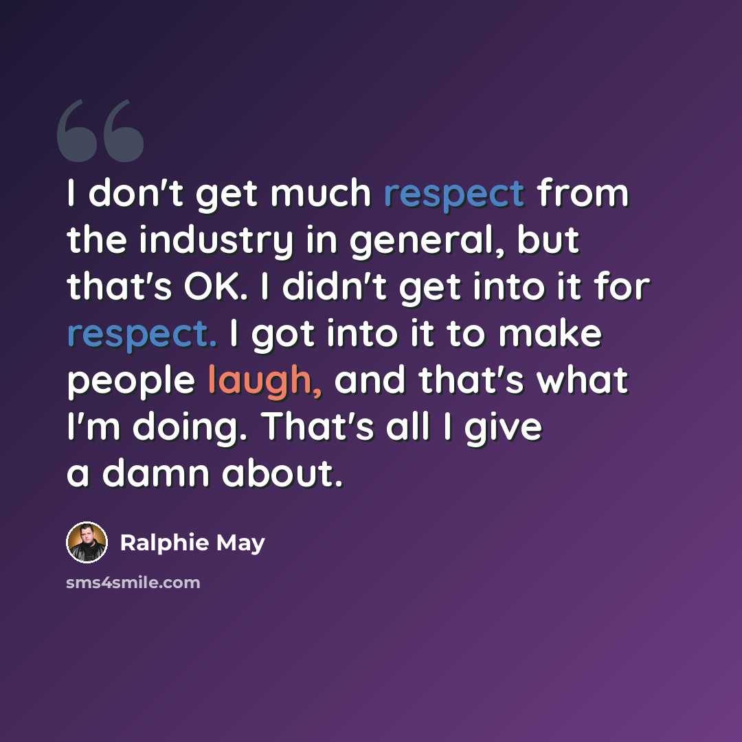 “I don't get much respect from the industry in general, but that's OK. I didn't get into it for respect. I got into it to make people laugh, and that's what I'm doing. That's all I give a damn about.” quote by Ralphie May