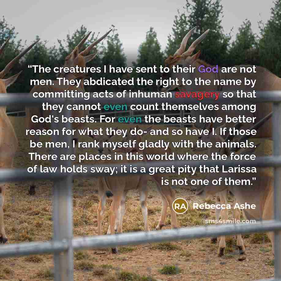 “The creatures I have sent to their God are not men. They abdicated the right to the name by committing acts of inhuman savagery so that they cannot even count themselves among God's beasts. For even the beasts have better reason for what they do- and so have I. If those be men, I rank myself…” quote by Rebecca Ashe