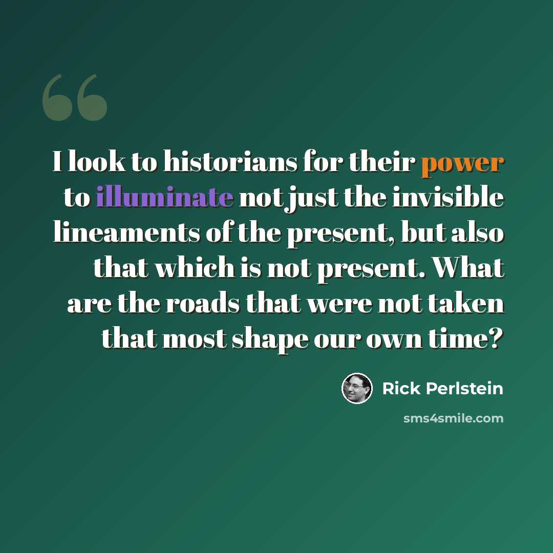 “I look to historians for their power to illuminate not just the invisible lineaments of the present, but also that which is not present. What are the roads that were not taken that most shape our own time?” quote by Rick Perlstein