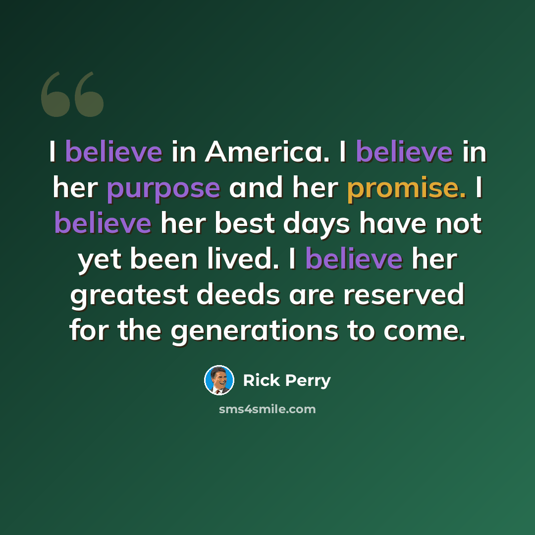 “I believe in America. I believe in her purpose and her promise. I believe her best days have not yet been lived. I believe her greatest deeds are reserved for the generations to come.” quote by Rick Perry
