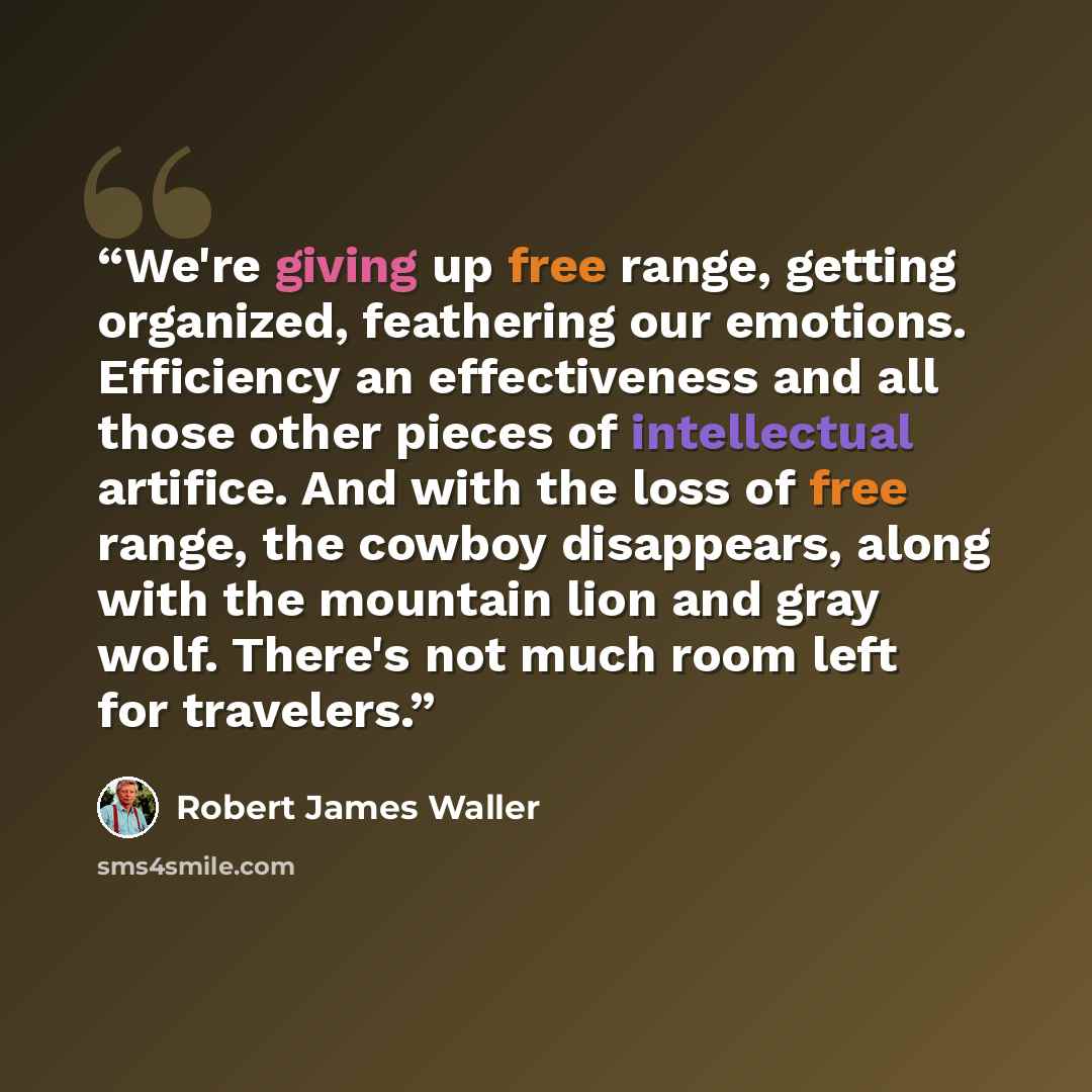 “We're giving up free range, getting organized, feathering our emotions. Efficiency an effectiveness and all those other pieces of intellectual artifice. And with the loss of free range, the cowboy disappears, along with the mountain lion and gray wolf. There's not much room left for travelers.” quote by Robert James Waller