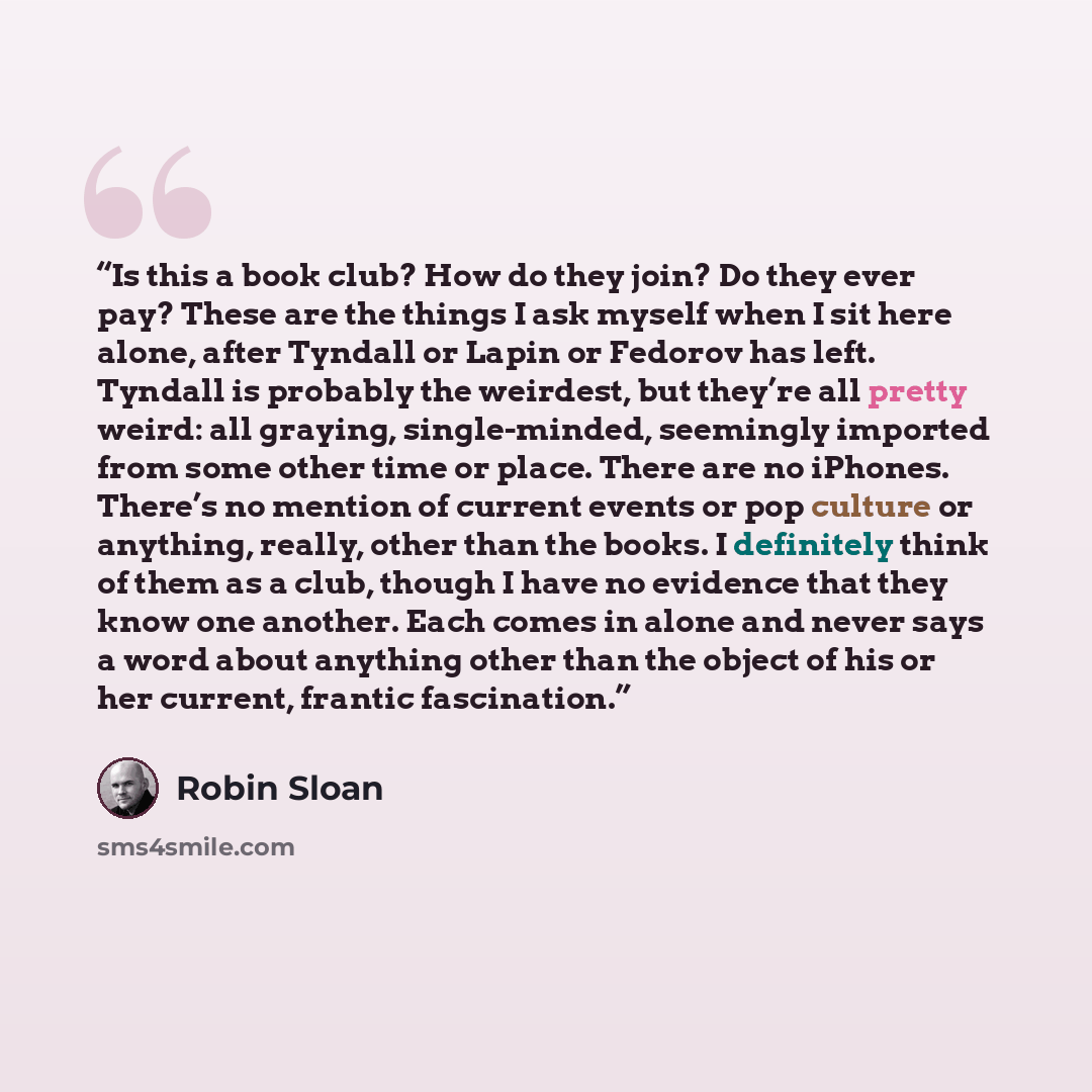 “Is this a book club? How do they join? Do they ever pay? These are the things I ask myself when I sit here alone, after Tyndall or Lapin or Fedorov has left. Tyndall is probably the weirdest, but they’re all pretty weird: all graying, single-minded, seemingly imported from some other time or…” quote by Robin Sloan
