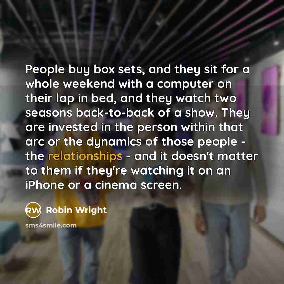 “People buy box sets, and they sit for a whole weekend with a computer on their lap in bed, and they watch two seasons back-to-back of a show. They are invested in the person within that arc or the dynamics of those people - the relationships - and it doesn't matter to them if they're watching it…” quote by Robin Wright