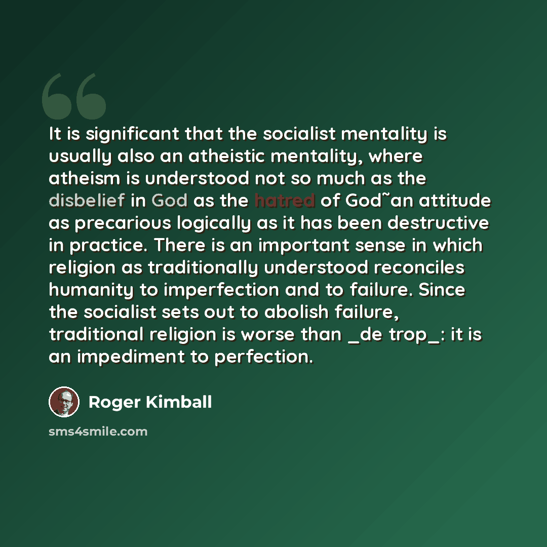 “It is significant that the socialist mentality is usually also an atheistic mentality, where atheism is understood not so much as the disbelief in God as the hatred of God˜an attitude as precarious logically as it has been destructive in practice. There is an important sense in which religion as…” quote by Roger Kimball