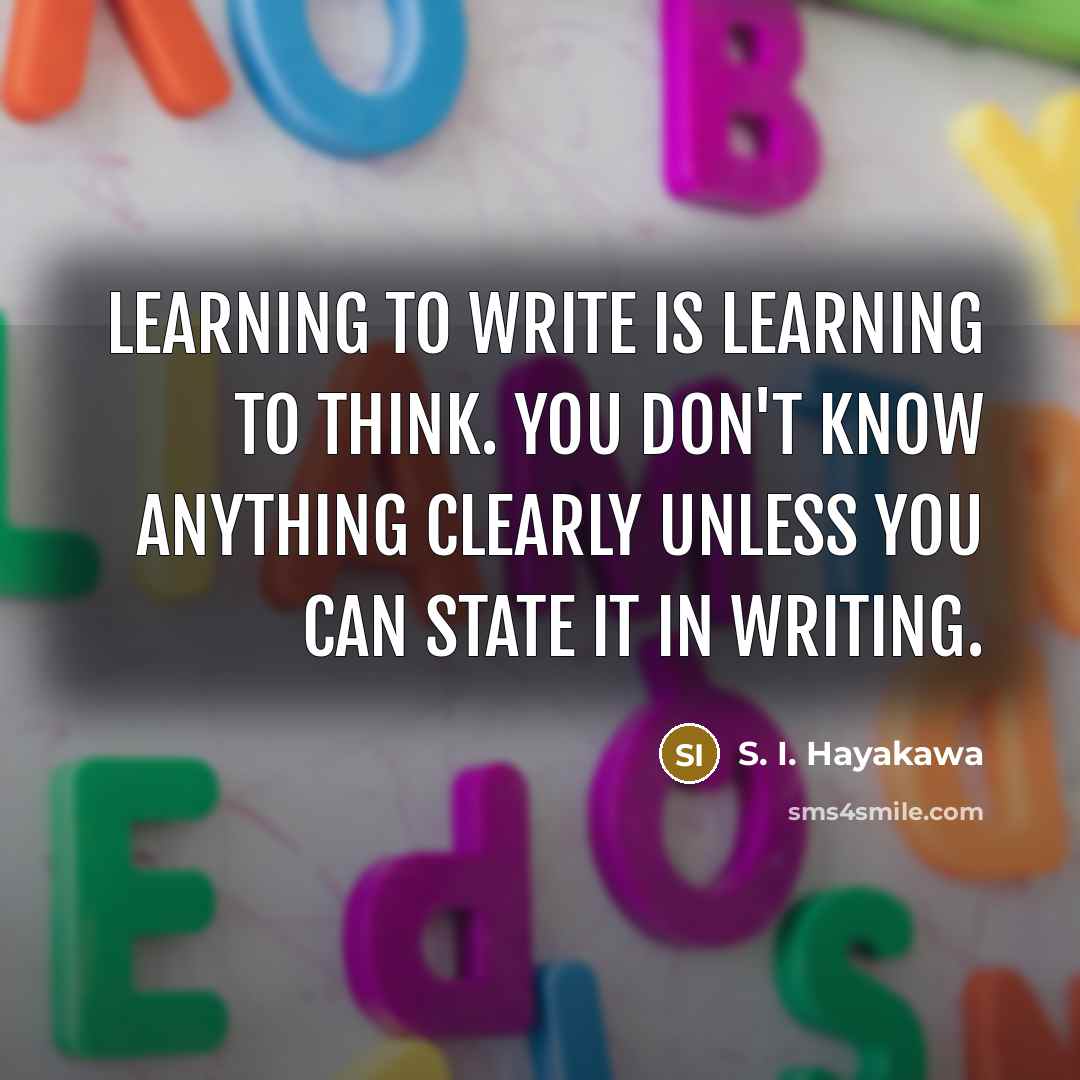 “Learning to write is learning to think. You don't know anything clearly unless you can state it in writing.” quote by S. I. Hayakawa
