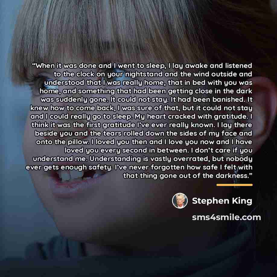 “When it was done and I went to sleep, I lay awake and listened to the clock on your nightstand and the wind outside and understood that I was really home, that in bed with you was home, and something that had been getting close in the dark was suddenly gone. It could not stay. It had been…” quote by Stephen King