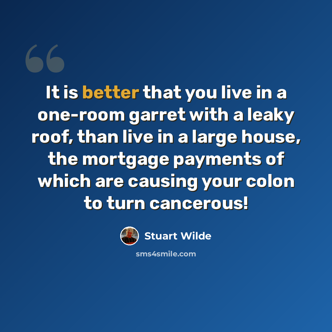 “It is better that you live in a one-room garret with a leaky roof, than live in a large house, the mortgage payments of which are causing your colon to turn cancerous!” quote by Stuart Wilde