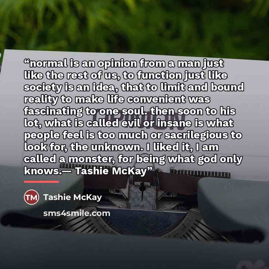“normal is an opinion from a man just like the rest of us, to function just like society is an idea, that to limit and bound reality to make life convenient was fascinating to one soul. then soon to his lot, what is called evil or insane is what people feel is too much or sacrilegious to look for…” quote by Tashie McKay