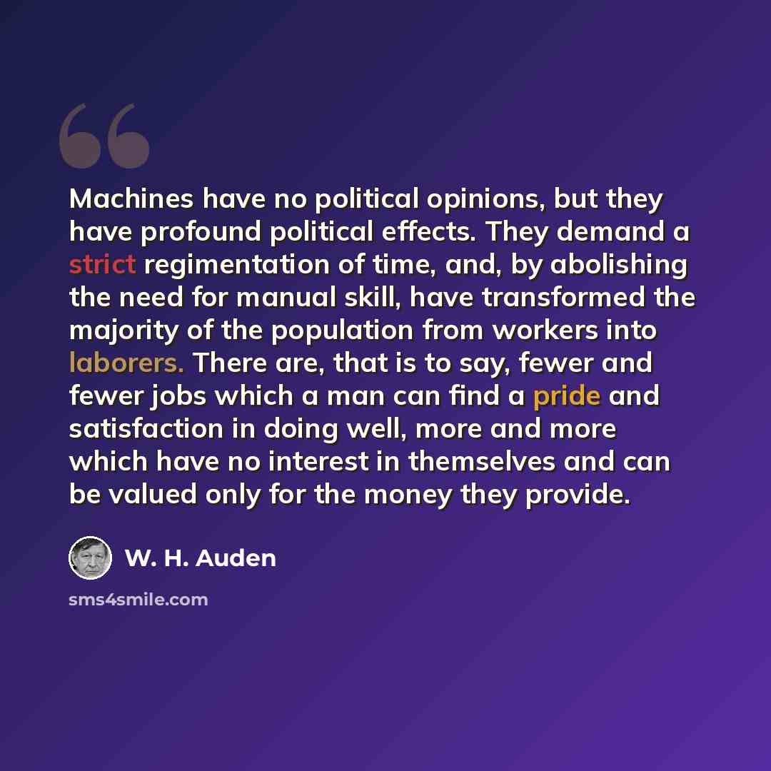 “Machines have no political opinions, but they have profound political effects. They demand a strict regimentation of time, and, by abolishing the need for manual skill, have transformed the majority of the population from workers into laborers. There are, that is to say, fewer and fewer jobs which…” quote by W. H. Auden
