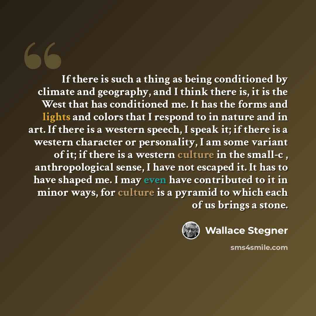 “If there is such a thing as being conditioned by climate and geography, and I think there is, it is the West that has conditioned me. It has the forms and lights and colors that I respond to in nature and in art. If there is a western speech, I speak it; if there is a western character or…” quote by Wallace Stegner