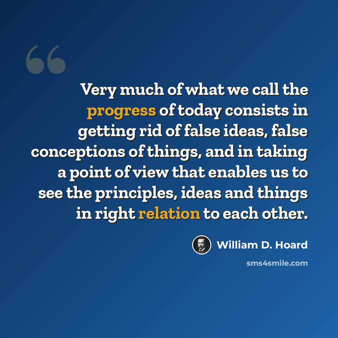 “Very much of what we call the progress of today consists in getting rid of false ideas, false conceptions of things, and in taking a point of view that enables us to see the principles, ideas and things in right relation to each other.” quote by William D. Hoard