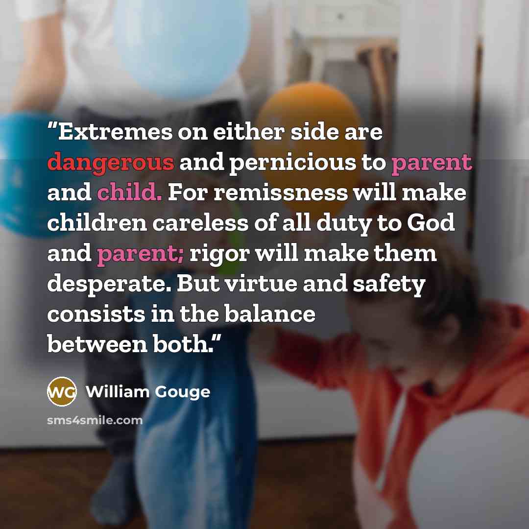 “Extremes on either side are dangerous and pernicious to parent and child. For remissness will make children careless of all duty to God and parent; rigor will make them desperate. But virtue and safety consists in the balance between both.” quote by William Gouge
