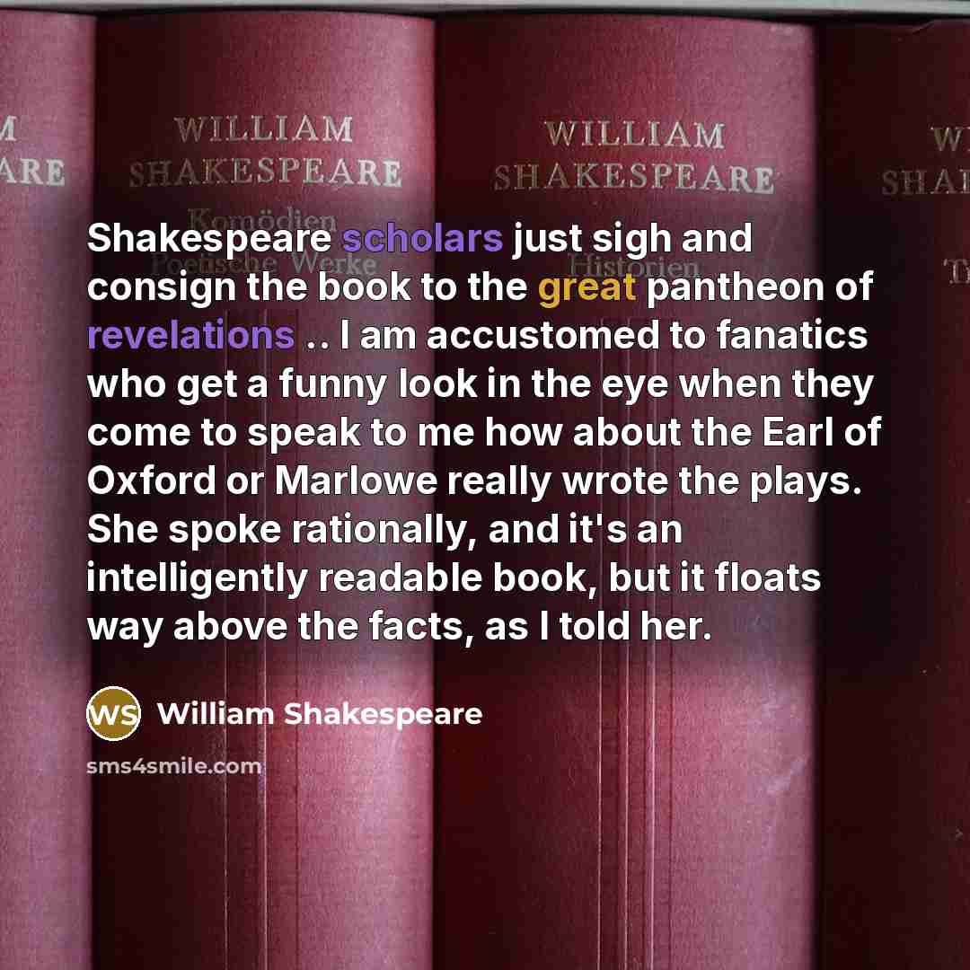 “Shakespeare scholars just sigh and consign the book to the great pantheon of revelations .. I am accustomed to fanatics who get a funny look in the eye when they come to speak to me how about the Earl of Oxford or Marlowe really wrote the plays. She spoke rationally, and it's an intelligently…” quote by William Shakespeare