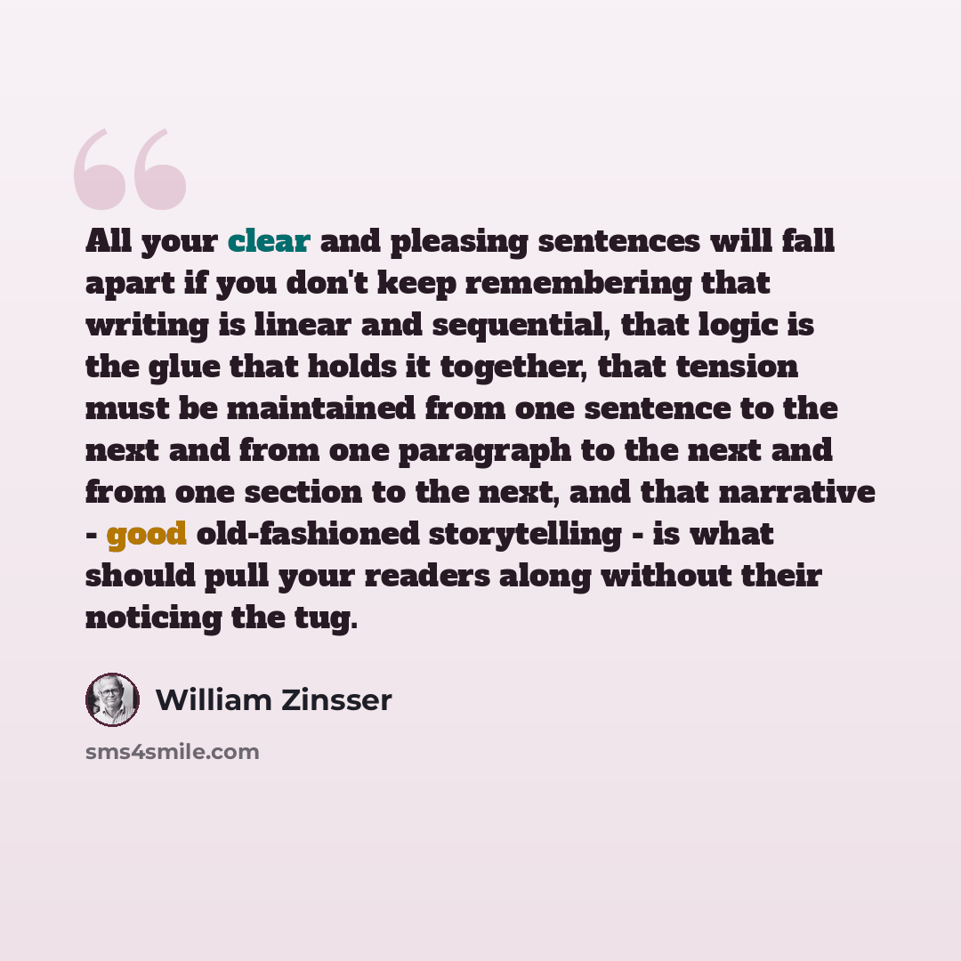 “All your clear and pleasing sentences will fall apart if you don't keep remembering that writing is linear and sequential, that logic is the glue that holds it together, that tension must be maintained from one sentence to the next and from one paragraph to the next and from one section to the…” quote by William Zinsser