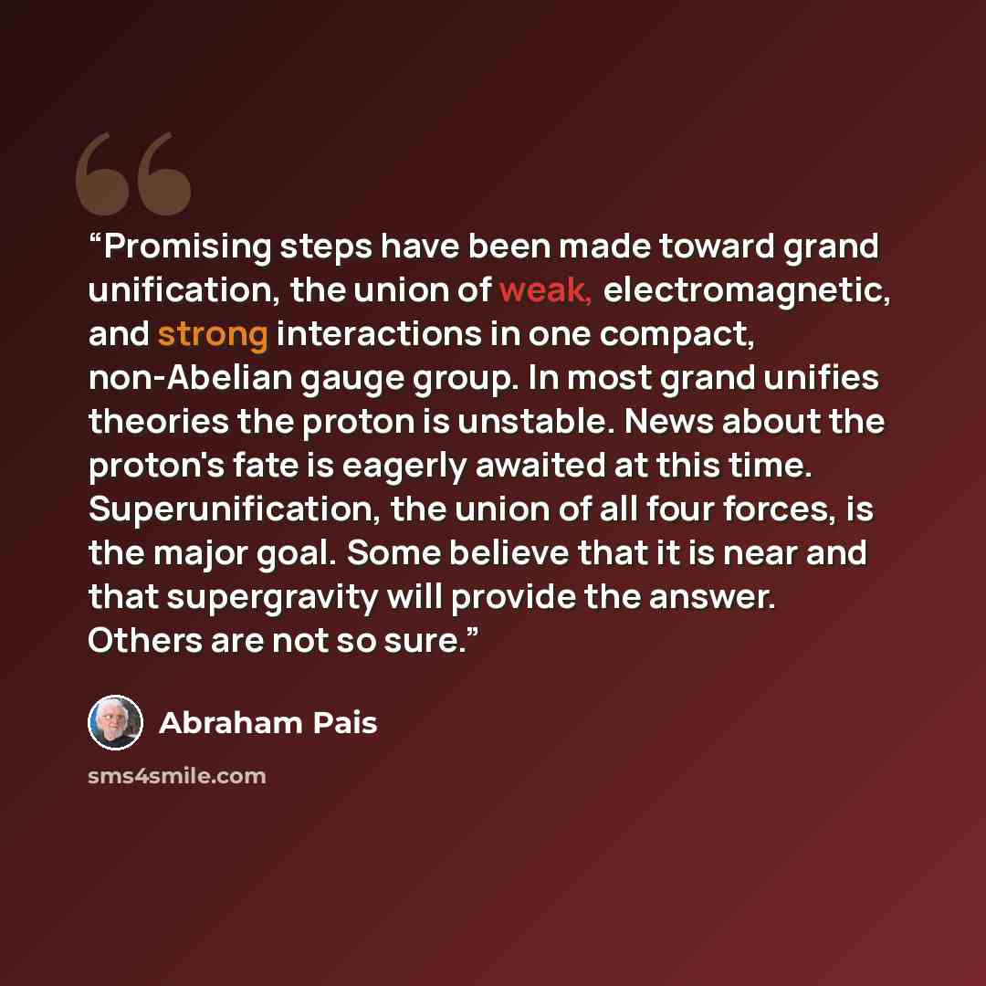 “Promising steps have been made toward grand unification, the union of weak, electromagnetic, and strong interactions in one compact, non-Abelian gauge group. In most grand unifies theories the proton is unstable. News about the proton's fate is eagerly awaited at this time. Superunification, the…” quote by Abraham Pais