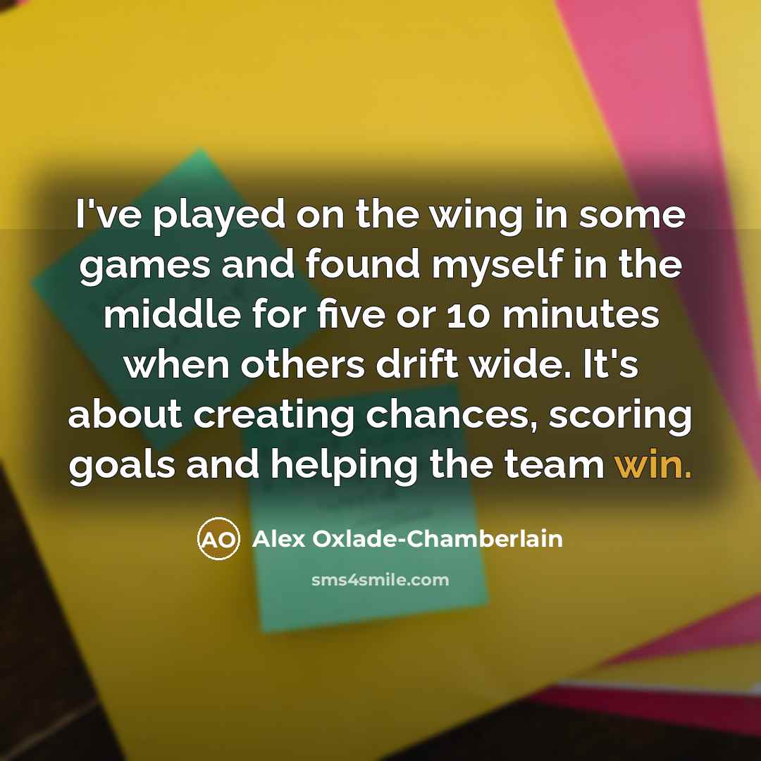 “I've played on the wing in some games and found myself in the middle for five or 10 minutes when others drift wide. It's about creating chances, scoring goals and helping the team win.” quote by Alex Oxlade-Chamberlain