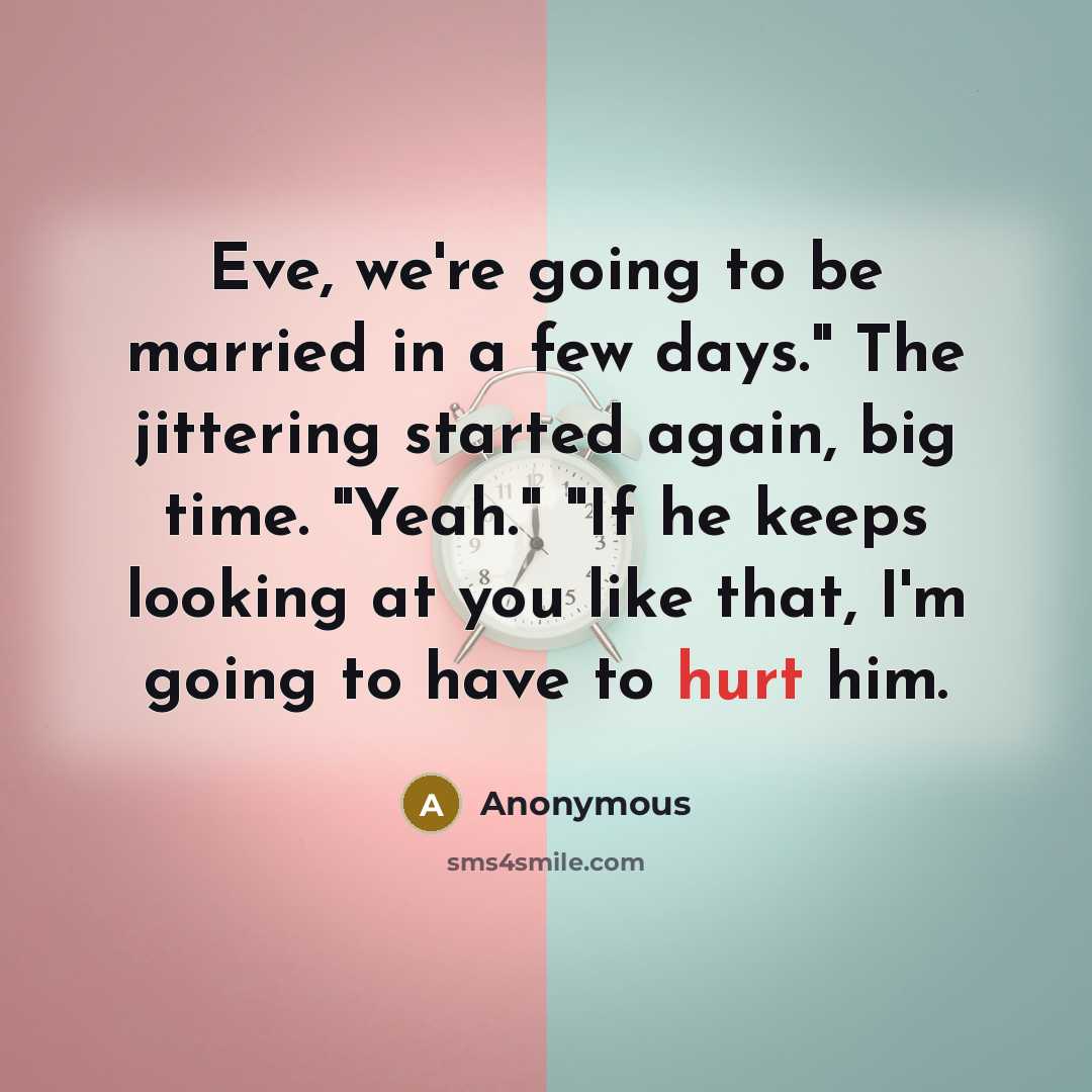 “Eve, we're going to be married in a few days." The jittering started again, big time. "Yeah." "If he keeps looking at you like that, I'm going to have to hurt him.” quote by Anonymous