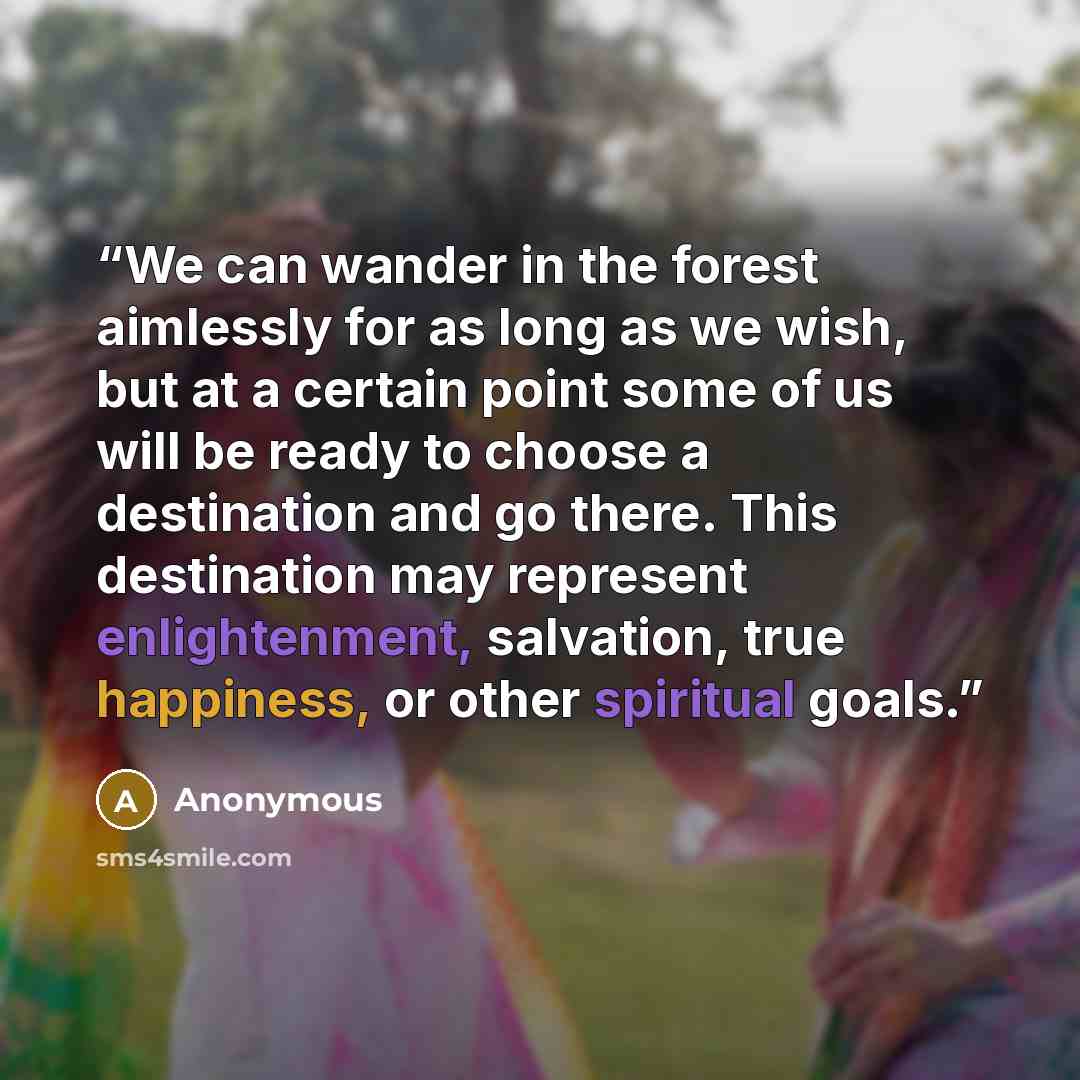 “We can wander in the forest aimlessly for as long as we wish, but at a certain point some of us will be ready to choose a destination and go there. This destination may represent enlightenment, salvation, true happiness, or other spiritual goals.” quote by Anonymous