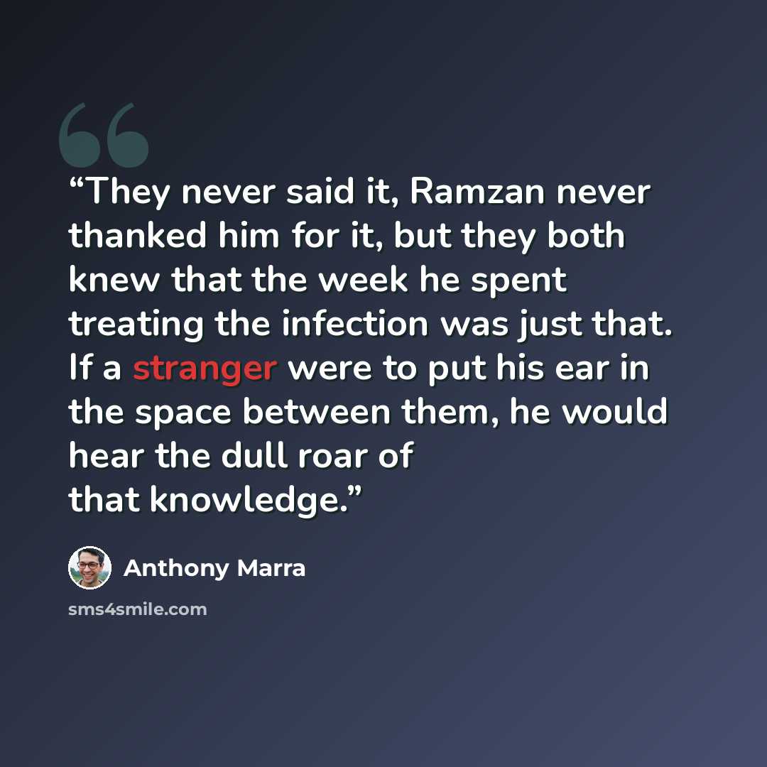 “They never said it, Ramzan never thanked him for it, but they both knew that the week he spent treating the infection was just that. If a stranger were to put his ear in the space between them, he would hear the dull roar of that knowledge.” quote by Anthony Marra
