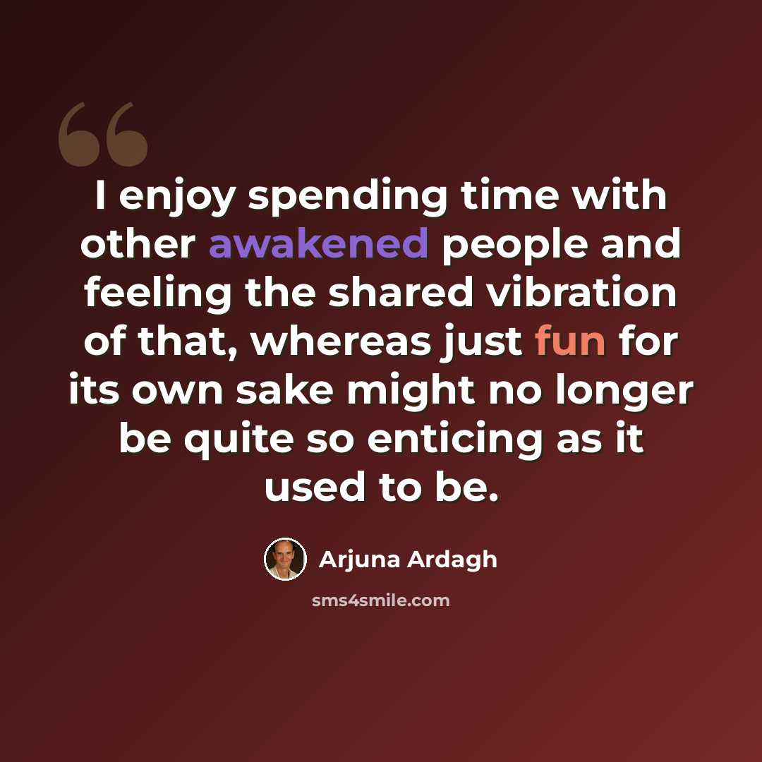 “I enjoy spending time with other awakened people and feeling the shared vibration of that, whereas just fun for its own sake might no longer be quite so enticing as it used to be.” quote by Arjuna Ardagh