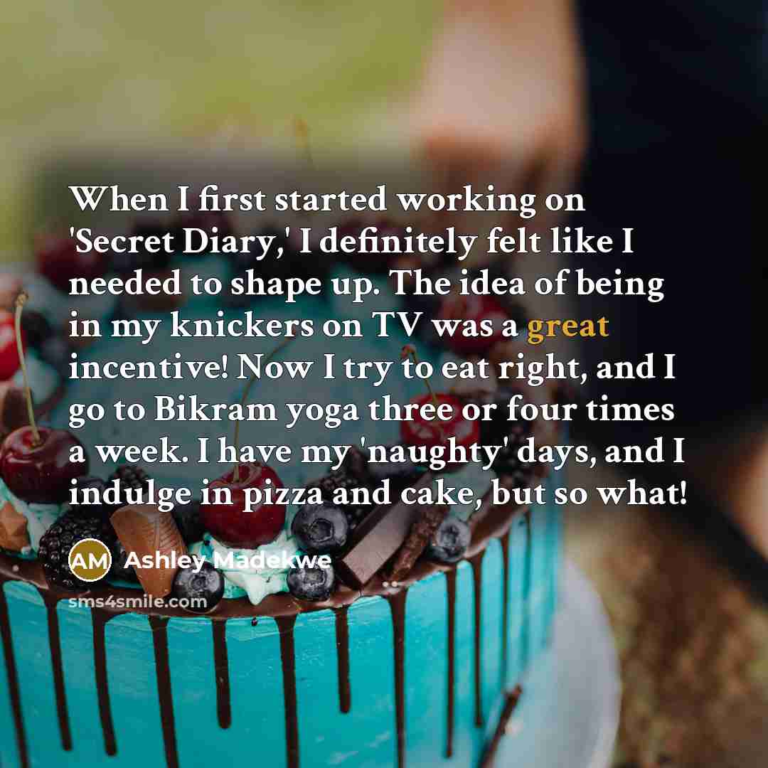 “When I first started working on 'Secret Diary,' I definitely felt like I needed to shape up. The idea of being in my knickers on TV was a great incentive! Now I try to eat right, and I go to Bikram yoga three or four times a week. I have my 'naughty' days, and I indulge in pizza and cake, but so…” quote by Ashley Madekwe