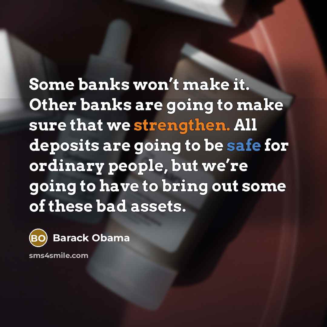 “Some banks won’t make it. Other banks are going to make sure that we strengthen. All deposits are going to be safe for ordinary people, but we’re going to have to bring out some of these bad assets.” quote by Barack Obama