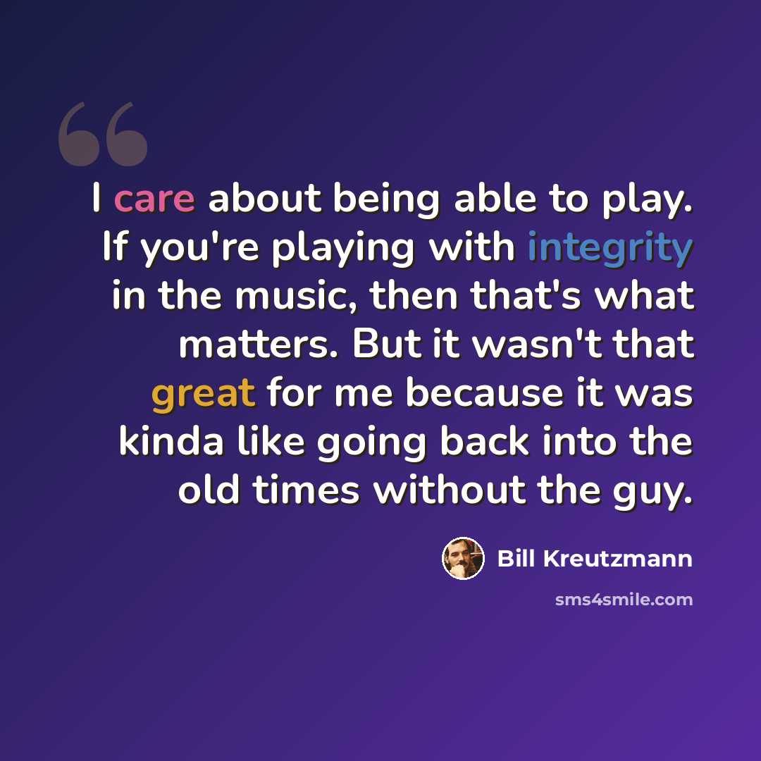 “I care about being able to play. If you're playing with integrity in the music, then that's what matters. But it wasn't that great for me because it was kinda like going back into the old times without the guy.” quote by Bill Kreutzmann