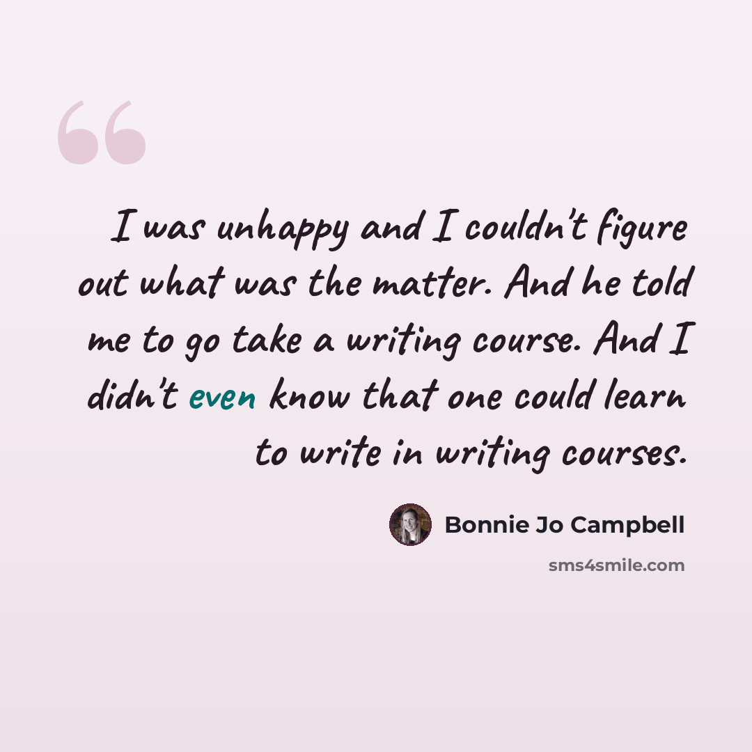 “I was unhappy and I couldn't figure out what was the matter. And he told me to go take a writing course. And I didn't even know that one could learn to write in writing courses.” quote by Bonnie Jo Campbell