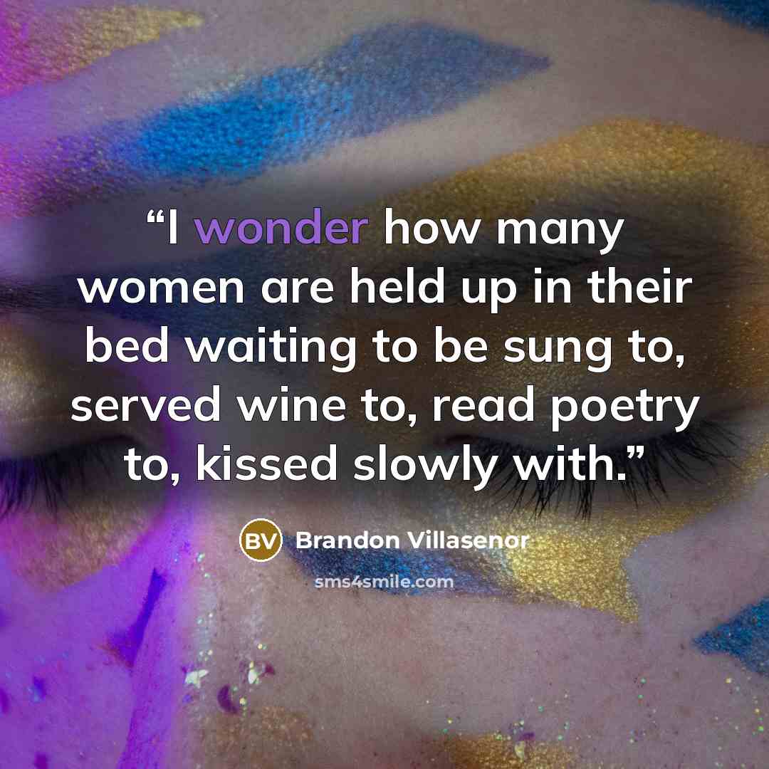 “I wonder how many women are held up in their bed waiting to be sung to, served wine to, read poetry to, kissed slowly with.” quote by Brandon Villasenor
