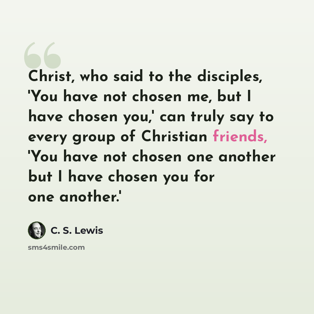 “Christ, who said to the disciples, 'You have not chosen me, but I have chosen you,' can truly say to every group of Christian friends, 'You have not chosen one another but I have chosen you for one another.'” quote by C. S. Lewis
