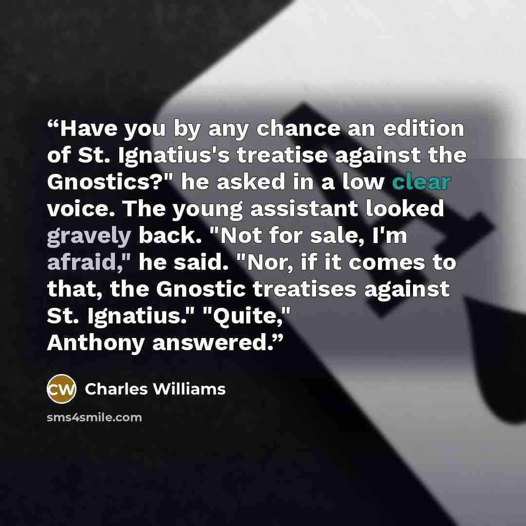 “Have you by any chance an edition of St. Ignatius's treatise against the Gnostics?" he asked in a low clear voice. The young assistant looked gravely back. "Not for sale, I'm afraid," he said. "Nor, if it comes to that, the Gnostic treatises against St. Ignatius." "Quite," Anthony answered.” quote by Charles Williams