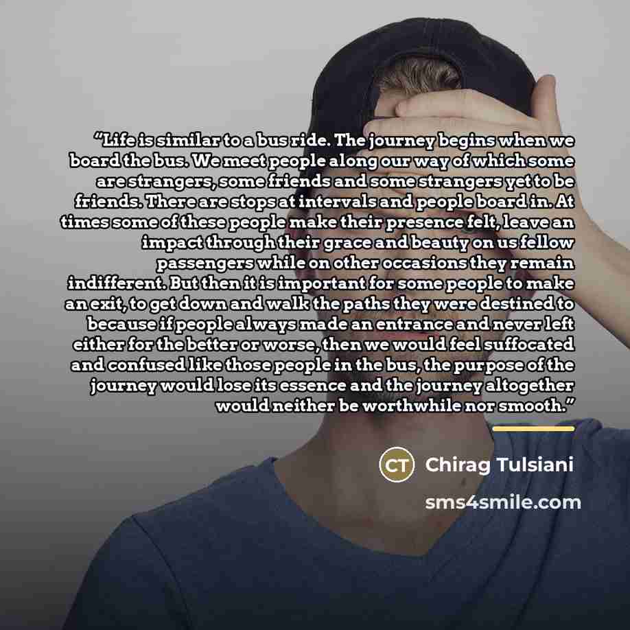 “Life is similar to a bus ride. The journey begins when we board the bus. We meet people along our way of which some are strangers, some friends and some strangers yet to be friends. There are stops at intervals and people board in. At times some of these people make their presence felt, leave an…” quote by Chirag Tulsiani