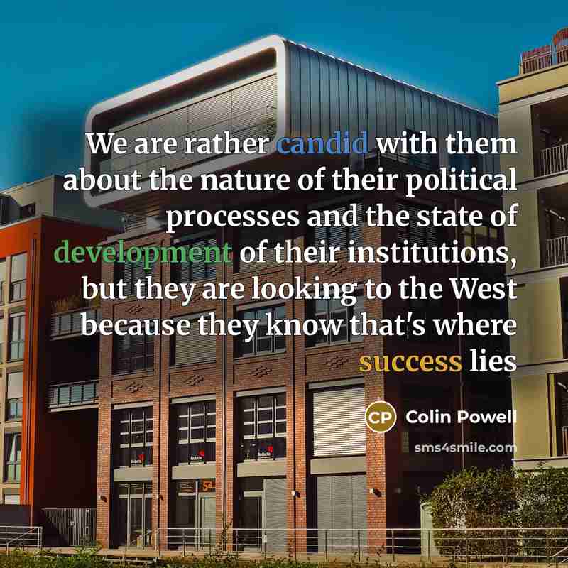 “We are rather candid with them about the nature of their political processes and the state of development of their institutions, but they are looking to the West because they know that's where success lies” quote by Colin Powell
