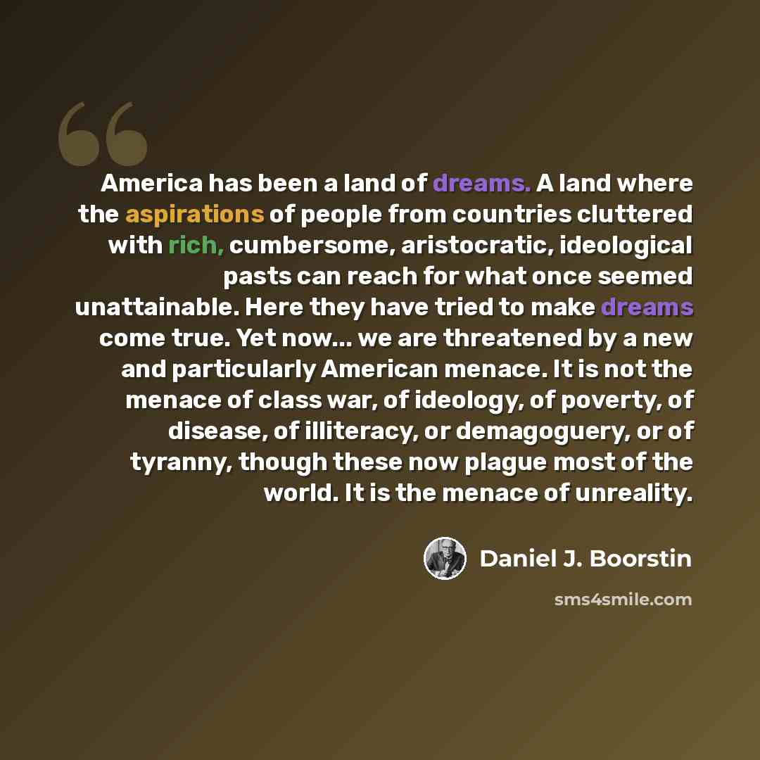 “America has been a land of dreams. A land where the aspirations of people from countries cluttered with rich, cumbersome, aristocratic, ideological pasts can reach for what once seemed unattainable. Here they have tried to make dreams come true. Yet now... we are threatened by a new and…” quote by Daniel J. Boorstin
