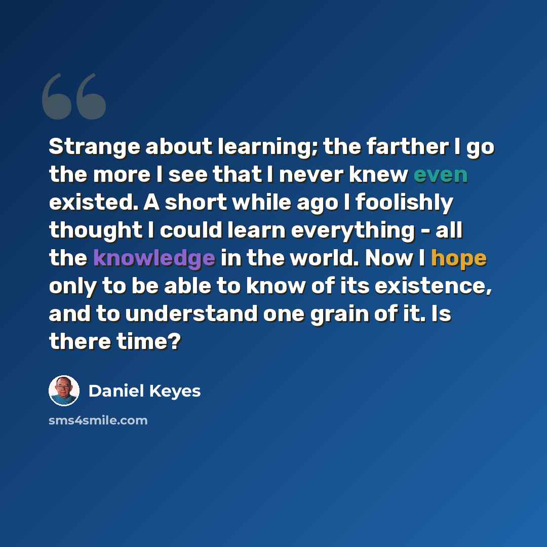 “Strange about learning; the farther I go the more I see that I never knew even existed. A short while ago I foolishly thought I could learn everything - all the knowledge in the world. Now I hope only to be able to know of its existence, and to understand one grain of it. Is there time?” quote by Daniel Keyes
