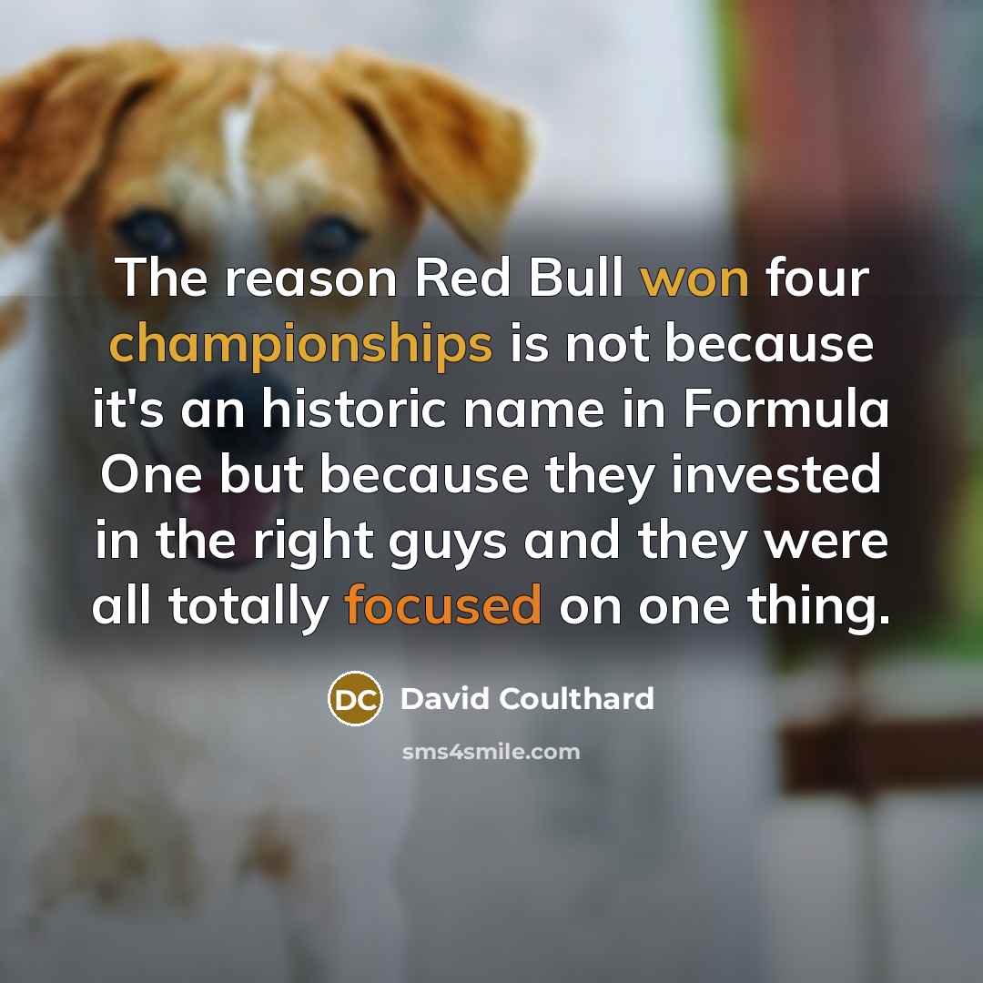 “The reason Red Bull won four championships is not because it's an historic name in Formula One but because they invested in the right guys and they were all totally focused on one thing.” quote by David Coulthard