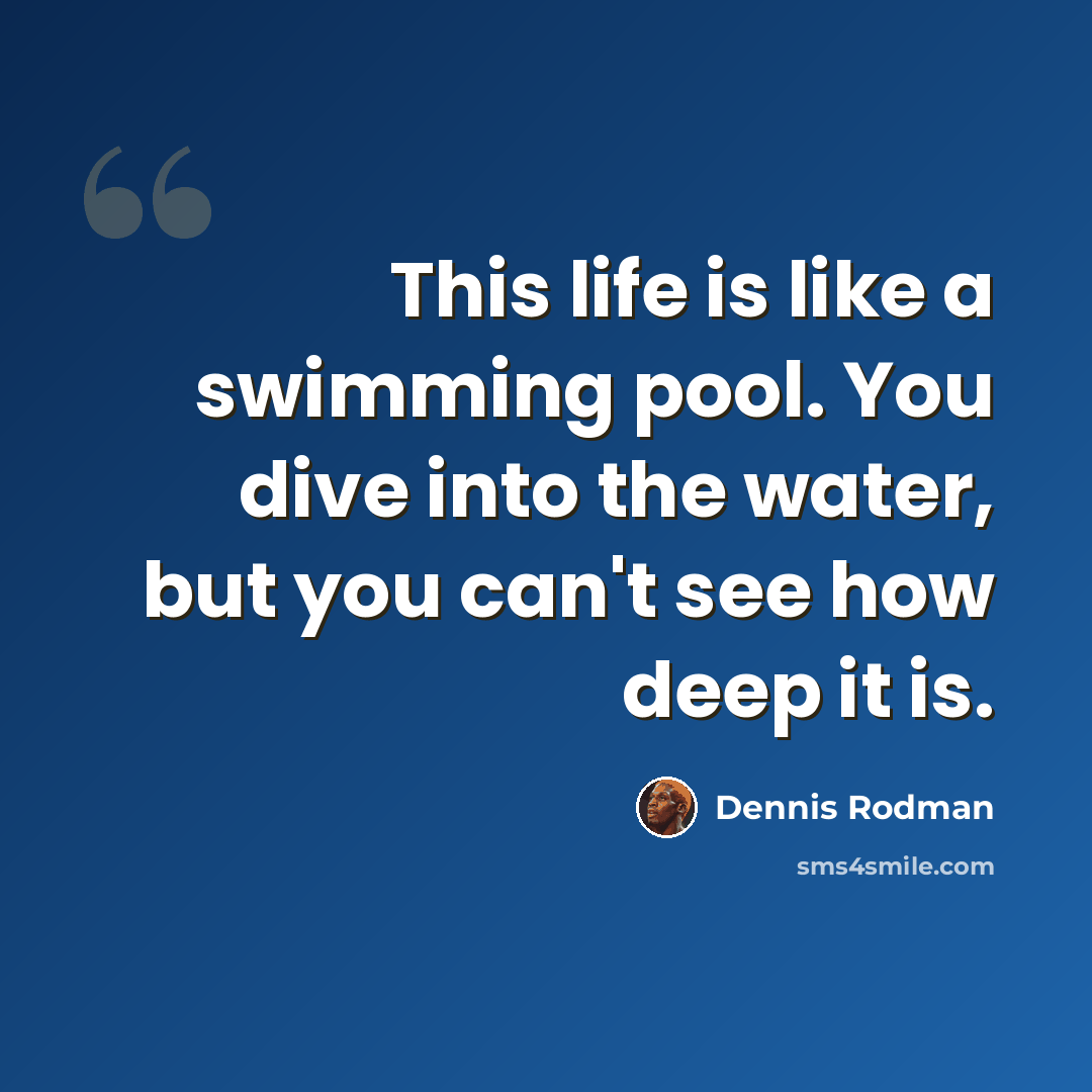 “This life is like a swimming pool. You dive into the water, but you can't see how deep it is.” quote by Dennis Rodman