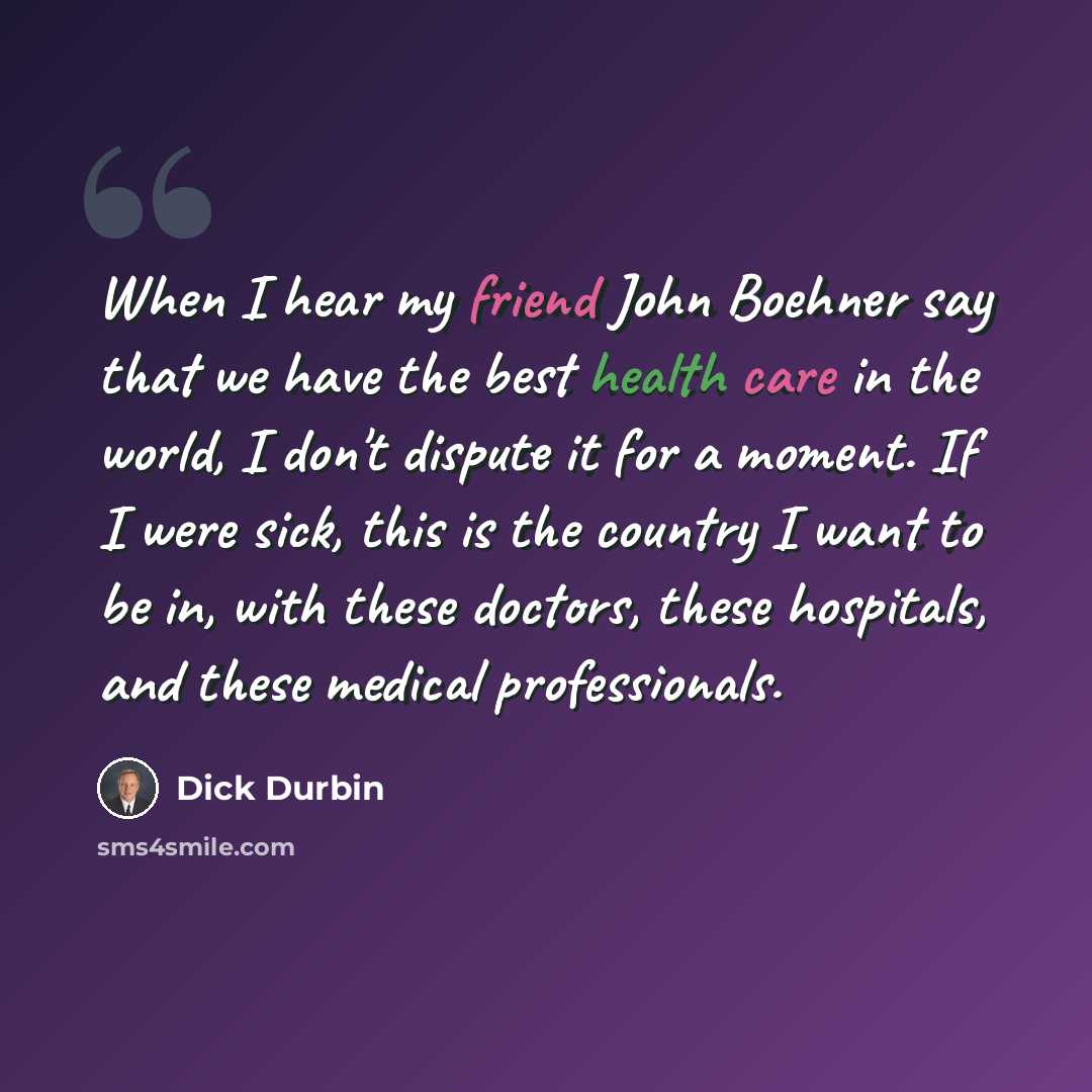 “When I hear my friend John Boehner say that we have the best health care in the world, I don't dispute it for a moment. If I were sick, this is the country I want to be in, with these doctors, these hospitals, and these medical professionals.” quote by Dick Durbin