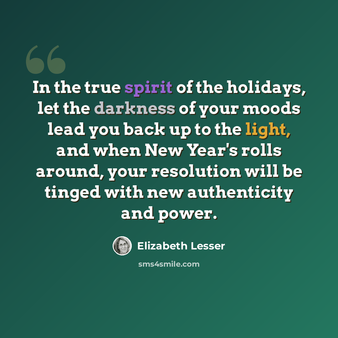 “In the true spirit of the holidays, let the darkness of your moods lead you back up to the light, and when New Year's rolls around, your resolution will be tinged with new authenticity and power.” quote by Elizabeth Lesser