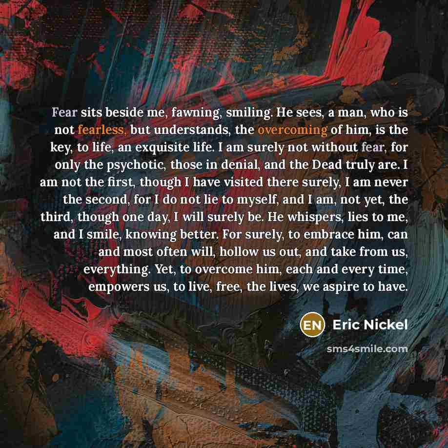 “Fear sits beside me, fawning, smiling. He sees, a man, who is not fearless, but understands, the overcoming of him, is the key, to life, an exquisite life. I am surely not without fear, for only the psychotic, those in denial, and the Dead truly are. I am not the first, though I have visited there…” quote by Eric Nickel