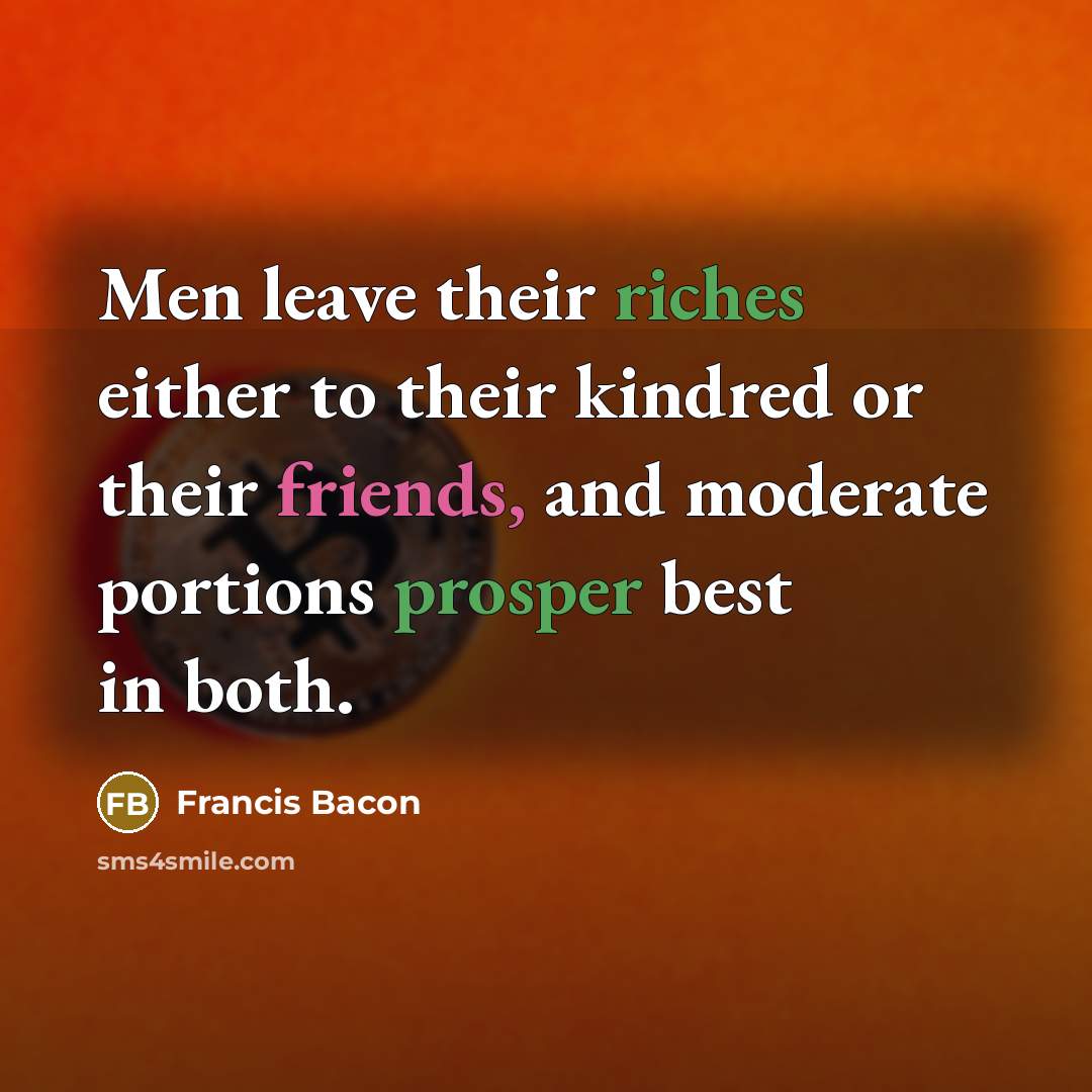 “Men leave their riches either to their kindred or their friends, and moderate portions prosper best in both.” quote by Francis Bacon