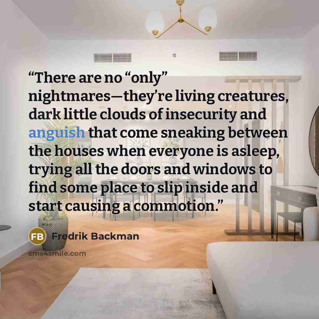“There are no “only” nightmares—they’re living creatures, dark little clouds of insecurity and anguish that come sneaking between the houses when everyone is asleep, trying all the doors and windows to find some place to slip inside and start causing a commotion.” quote by Fredrik Backman