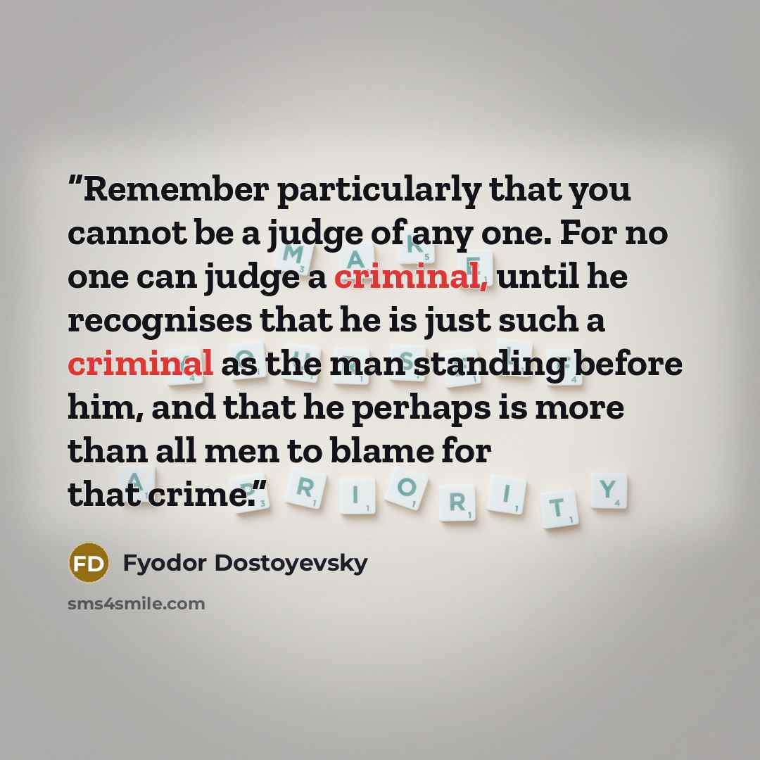 “Remember particularly that you cannot be a judge of any one. For no one can judge a criminal, until he recognises that he is just such a criminal as the man standing before him, and that he perhaps is more than all men to blame for that crime.” quote by Fyodor Dostoyevsky